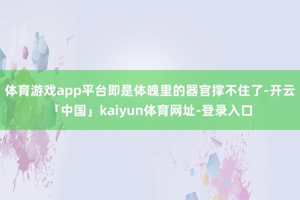 体育游戏app平台即是体魄里的器官撑不住了-开云「中国」kaiyun体育网址-登录入口