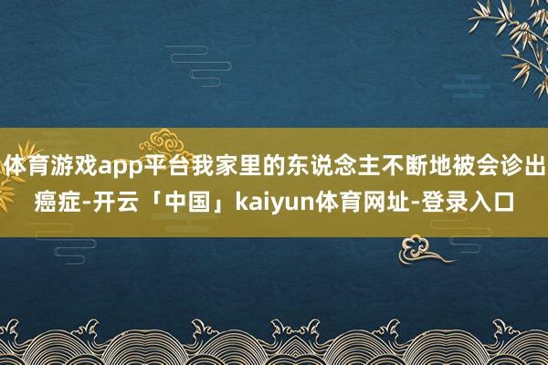 体育游戏app平台我家里的东说念主不断地被会诊出癌症-开云「中国」kaiyun体育网址-登录入口