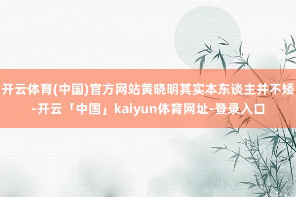 开云体育(中国)官方网站黄晓明其实本东谈主并不矮-开云「中国」kaiyun体育网址-登录入口