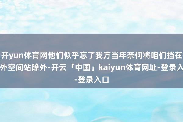 开yun体育网他们似乎忘了我方当年奈何将咱们挡在海外空间站除外-开云「中国」kaiyun体育网址-登录入口