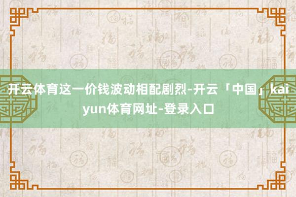 开云体育这一价钱波动相配剧烈-开云「中国」kaiyun体育网址-登录入口