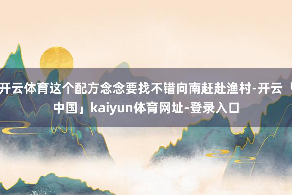 开云体育这个配方念念要找不错向南赶赴渔村-开云「中国」kaiyun体育网址-登录入口