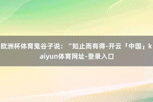 欧洲杯体育鬼谷子说：“知止而有得-开云「中国」kaiyun体育网址-登录入口