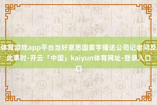 体育游戏app平台当好意思国寰宇播送公司记者问及此事时-开云「中国」kaiyun体育网址-登录入口