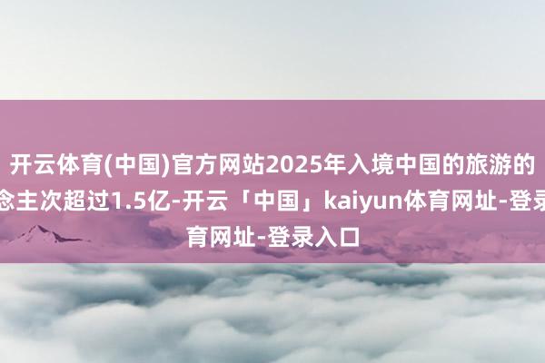 开云体育(中国)官方网站2025年入境中国的旅游的东说念主次超过1.5亿-开云「中国」kaiyun体育网址-登录入口
