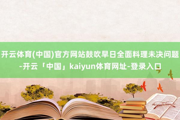 开云体育(中国)官方网站鼓吹早日全面料理未决问题-开云「中国」kaiyun体育网址-登录入口