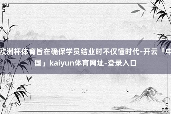 欧洲杯体育旨在确保学员结业时不仅懂时代-开云「中国」kaiyun体育网址-登录入口