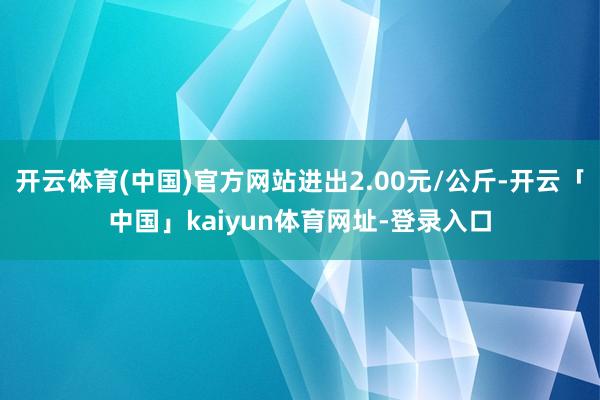 开云体育(中国)官方网站进出2.00元/公斤-开云「中国」kaiyun体育网址-登录入口