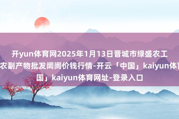 开yun体育网2025年1月13日晋城市绿盛农工商实业有限公司农副产物批发阛阓价钱行情-开云「中国」kaiyun体育网址-登录入口
