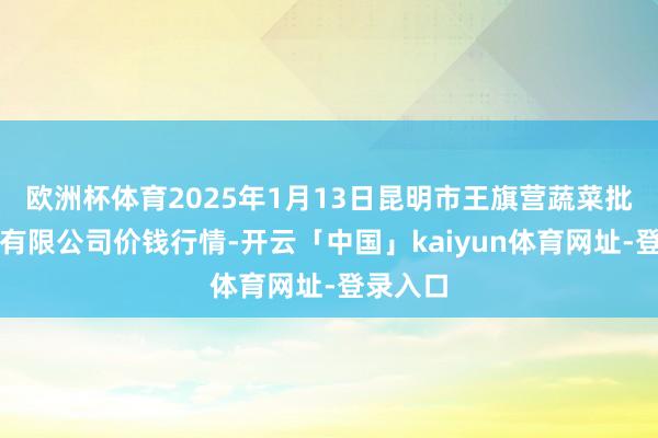 欧洲杯体育2025年1月13日昆明市王旗营蔬菜批发商场有限公司价钱行情-开云「中国」kaiyun体育网址-登录入口