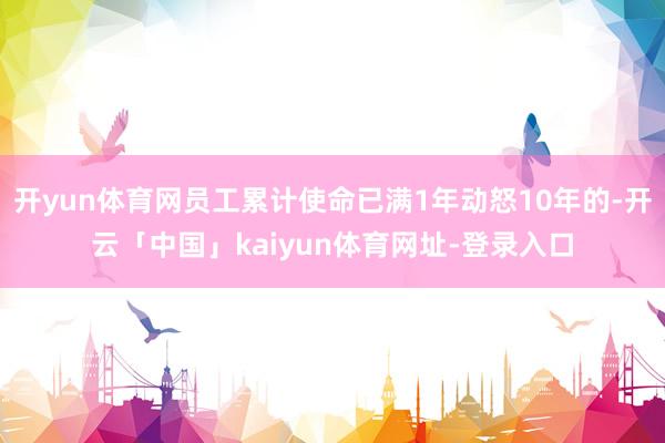 开yun体育网员工累计使命已满1年动怒10年的-开云「中国」kaiyun体育网址-登录入口