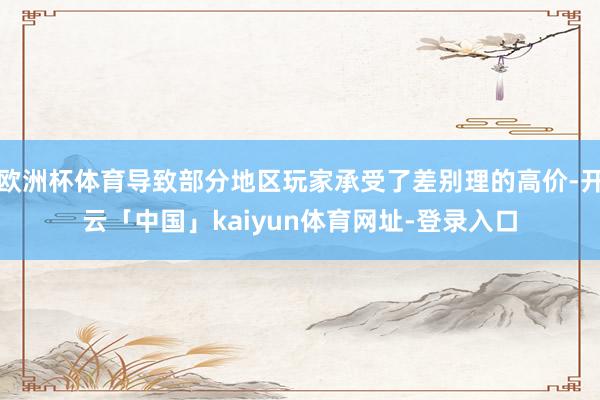 欧洲杯体育导致部分地区玩家承受了差别理的高价-开云「中国」kaiyun体育网址-登录入口