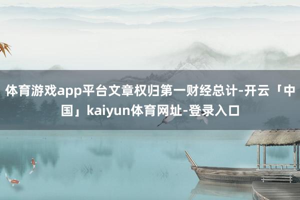 体育游戏app平台文章权归第一财经总计-开云「中国」kaiyun体育网址-登录入口