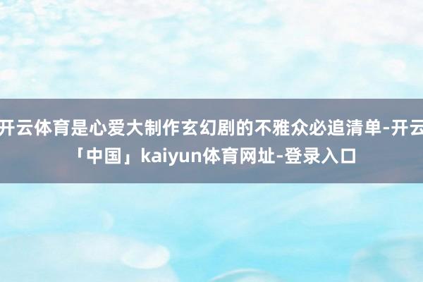 开云体育是心爱大制作玄幻剧的不雅众必追清单-开云「中国」kaiyun体育网址-登录入口