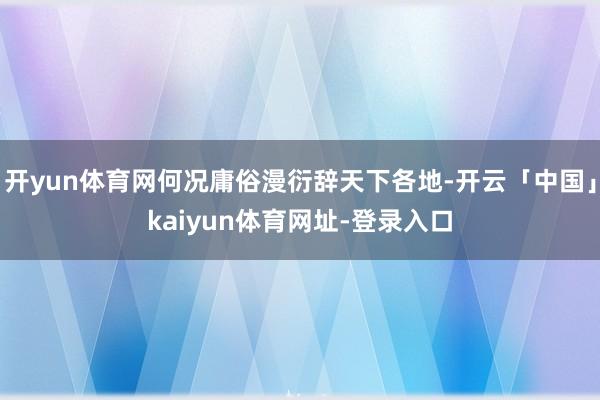 开yun体育网何况庸俗漫衍辞天下各地-开云「中国」kaiyun体育网址-登录入口