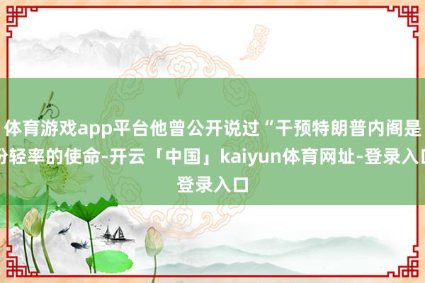 体育游戏app平台他曾公开说过“干预特朗普内阁是份轻率的使命-开云「中国」kaiyun体育网址-登录入口