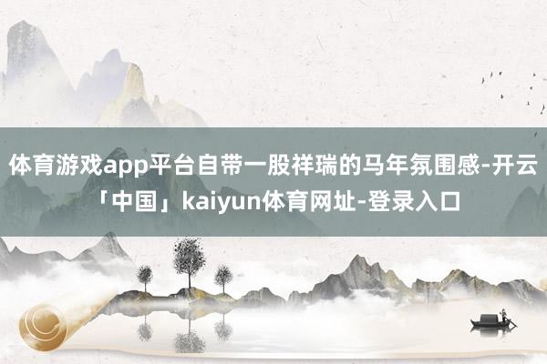 体育游戏app平台自带一股祥瑞的马年氛围感-开云「中国」kaiyun体育网址-登录入口