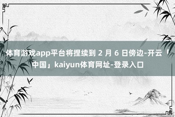 体育游戏app平台将捏续到 2 月 6 日傍边-开云「中国」kaiyun体育网址-登录入口