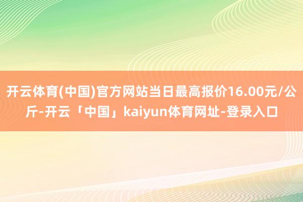 开云体育(中国)官方网站当日最高报价16.00元/公斤-开云「中国」kaiyun体育网址-登录入口