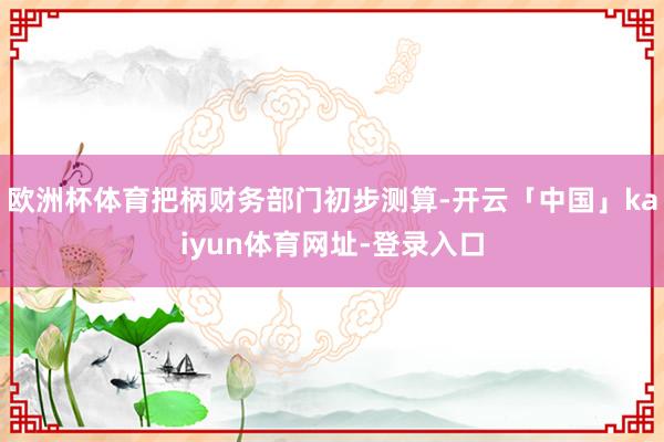 欧洲杯体育把柄财务部门初步测算-开云「中国」kaiyun体育网址-登录入口