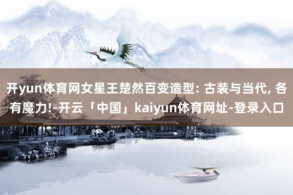 开yun体育网女星王楚然百变造型: 古装与当代, 各有魔力!-开云「中国」kaiyun体育网址-登录入口
