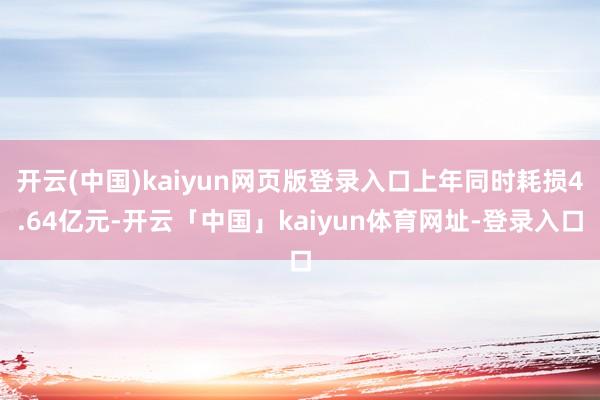开云(中国)kaiyun网页版登录入口上年同时耗损4.64亿元-开云「中国」kaiyun体育网址-登录入口
