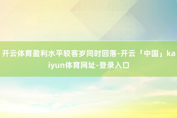 开云体育盈利水平较客岁同时回落-开云「中国」kaiyun体育网址-登录入口
