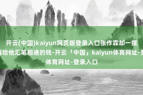 开云(中国)kaiyun网页版登录入口张作霖却一摆手：“再给他汇笔相通的钱-开云「中国」kaiyun体育网址-登录入口