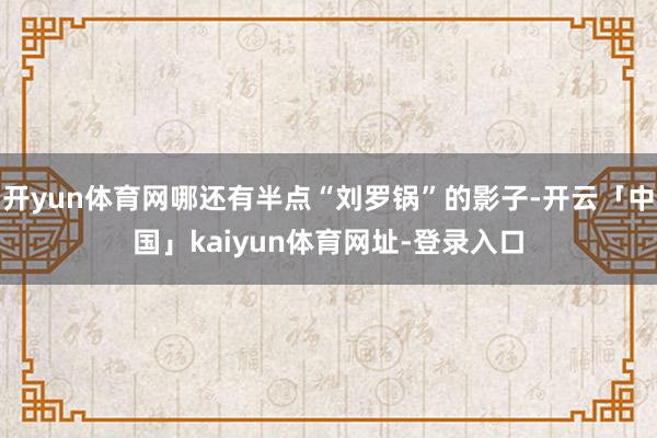 开yun体育网哪还有半点“刘罗锅”的影子-开云「中国」kaiyun体育网址-登录入口