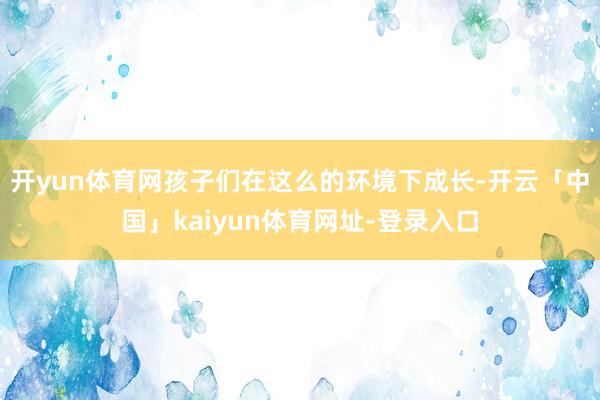 开yun体育网孩子们在这么的环境下成长-开云「中国」kaiyun体育网址-登录入口