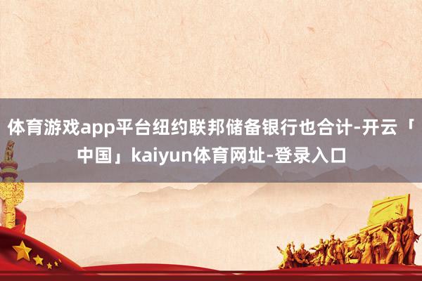 体育游戏app平台纽约联邦储备银行也合计-开云「中国」kaiyun体育网址-登录入口