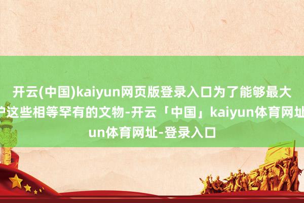 开云(中国)kaiyun网页版登录入口为了能够最大程度的保护这些相等罕有的文物-开云「中国」kaiyun体育网址-登录入口