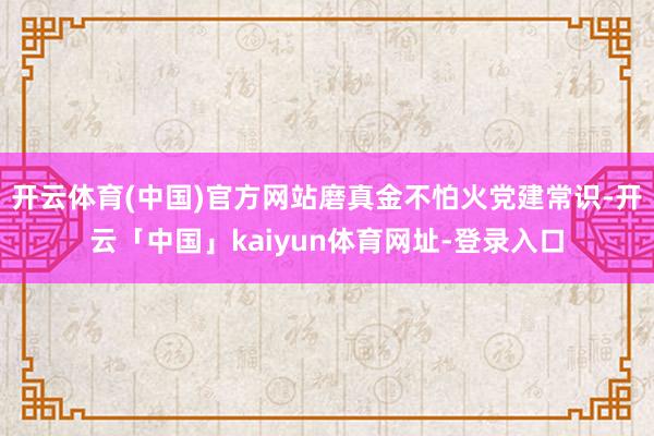 开云体育(中国)官方网站磨真金不怕火党建常识-开云「中国」kaiyun体育网址-登录入口