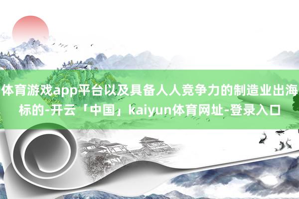 体育游戏app平台以及具备人人竞争力的制造业出海标的-开云「中国」kaiyun体育网址-登录入口