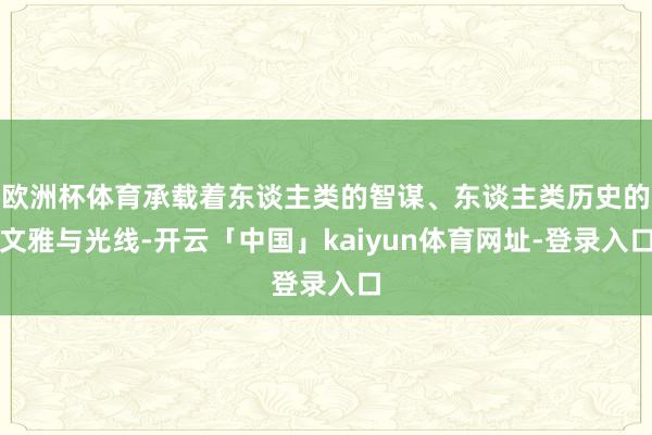 欧洲杯体育承载着东谈主类的智谋、东谈主类历史的文雅与光线-开云「中国」kaiyun体育网址-登录入口