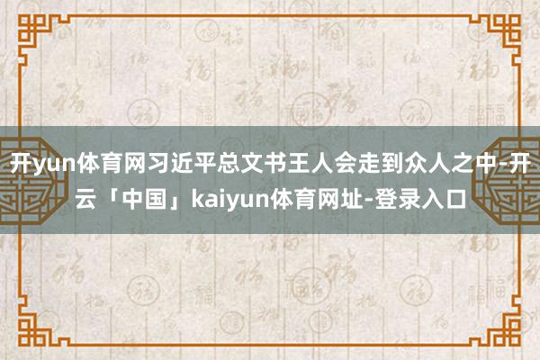 开yun体育网习近平总文书王人会走到众人之中-开云「中国」kaiyun体育网址-登录入口