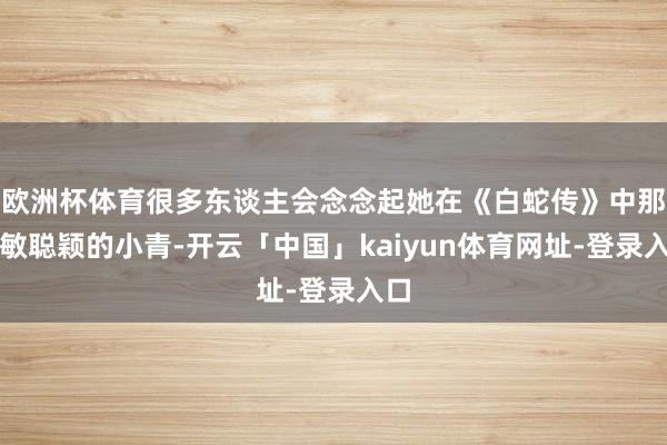 欧洲杯体育很多东谈主会念念起她在《白蛇传》中那灵敏聪颖的小青-开云「中国」kaiyun体育网址-登录入口