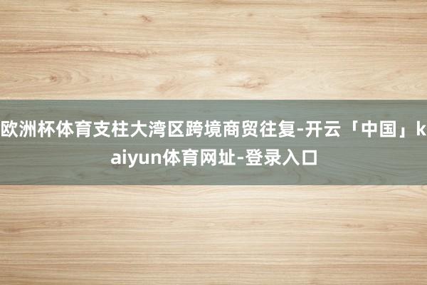 欧洲杯体育支柱大湾区跨境商贸往复-开云「中国」kaiyun体育网址-登录入口