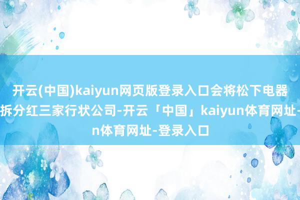 开云(中国)kaiyun网页版登录入口会将松下电器株式会社拆分红三家行状公司-开云「中国」kaiyun体育网址-登录入口