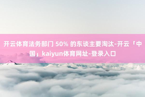 开云体育法务部门 50% 的东谈主要淘汰-开云「中国」kaiyun体育网址-登录入口
