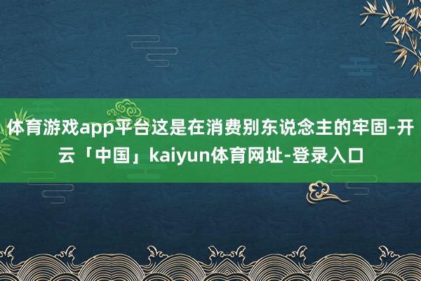 体育游戏app平台这是在消费别东说念主的牢固-开云「中国」kaiyun体育网址-登录入口