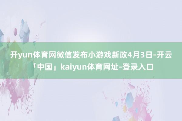 开yun体育网 微信发布小游戏新政 4月3日-开云「中国」kaiyun体育网址-登录入口