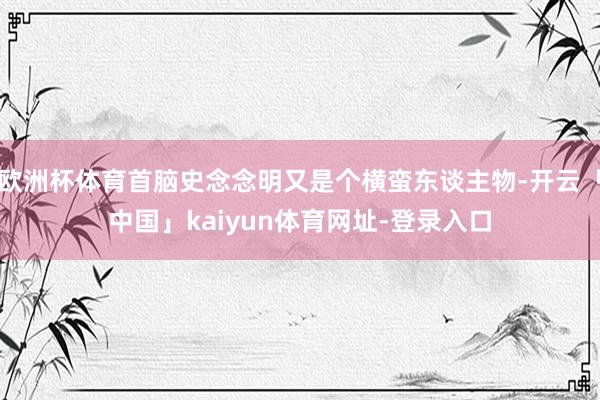 欧洲杯体育首脑史念念明又是个横蛮东谈主物-开云「中国」kaiyun体育网址-登录入口