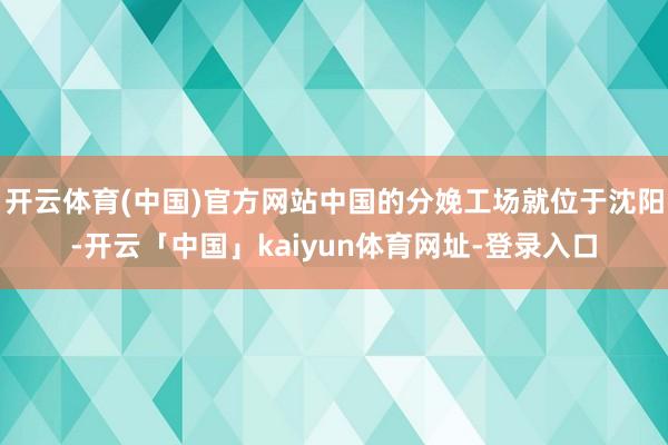 开云体育(中国)官方网站中国的分娩工场就位于沈阳-开云「中国」kaiyun体育网址-登录入口