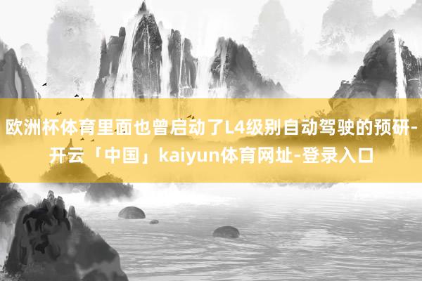 欧洲杯体育里面也曾启动了L4级别自动驾驶的预研-开云「中国」kaiyun体育网址-登录入口