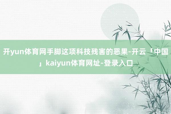 开yun体育网 手脚这项科技残害的恶果-开云「中国」kaiyun体育网址-登录入口