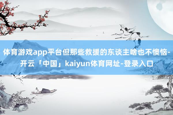 体育游戏app平台但那些救援的东谈主啥也不懊恼-开云「中国」kaiyun体育网址-登录入口