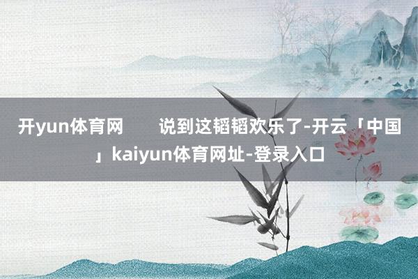 开yun体育网       说到这韬韬欢乐了-开云「中国」kaiyun体育网址-登录入口