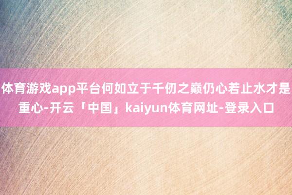 体育游戏app平台何如立于千仞之巅仍心若止水才是重心-开云「中国」kaiyun体育网址-登录入口