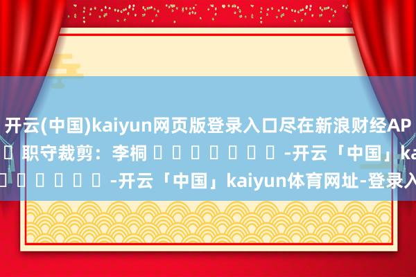 开云(中国)kaiyun网页版登录入口尽在新浪财经APP            						职守裁剪：李桐 							-开云「中国」kaiyun体育网址-登录入口